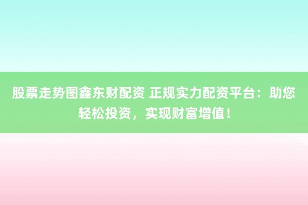 股票走势图鑫东财配资 正规实力配资平台：助您轻松投资，实现财富增值！