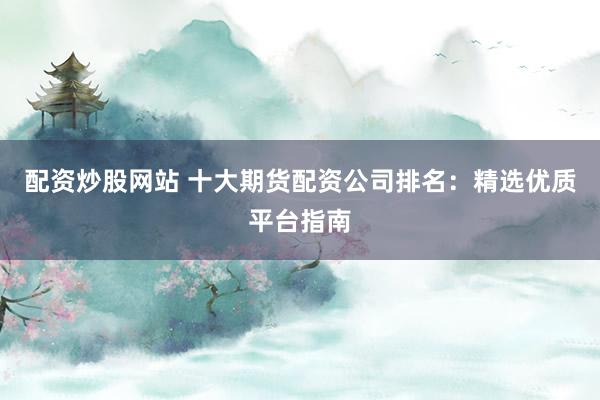 配资炒股网站 十大期货配资公司排名：精选优质平台指南