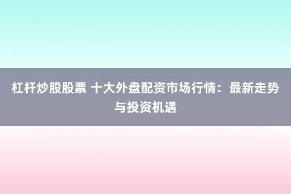 杠杆炒股股票 十大外盘配资市场行情：最新走势与投资机遇