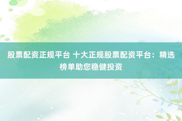股票配资正规平台 十大正规股票配资平台：精选榜单助您稳健投资