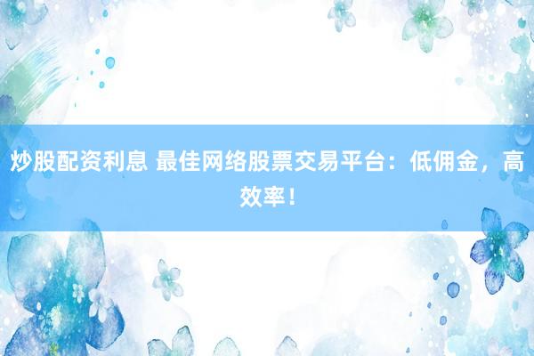 炒股配资利息 最佳网络股票交易平台：低佣金，高效率！