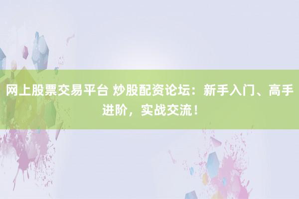 网上股票交易平台 炒股配资论坛：新手入门、高手进阶，实战交流！