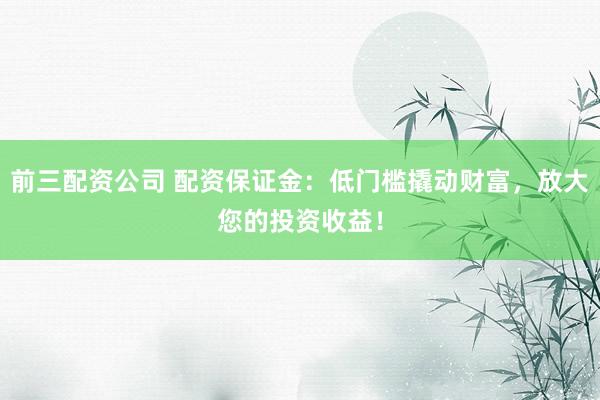 前三配资公司 配资保证金：低门槛撬动财富，放大您的投资收益！