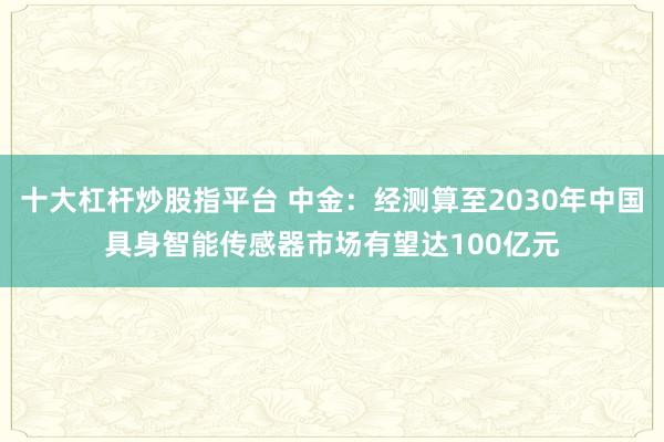 十大杠杆炒股指平台 中金：经测算至2030年中国具身智能传感器市场有望达100亿元