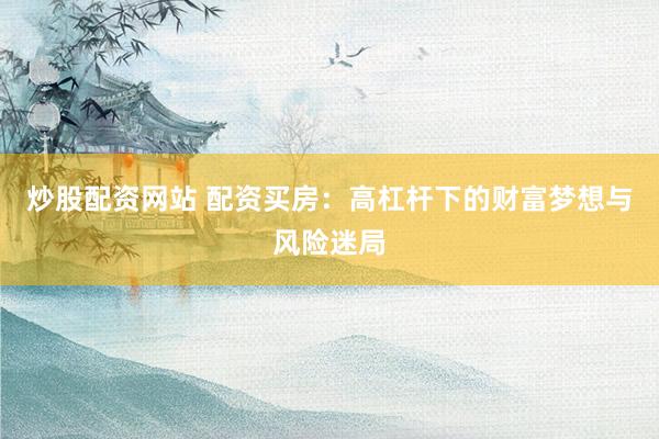 炒股配资网站 配资买房：高杠杆下的财富梦想与风险迷局