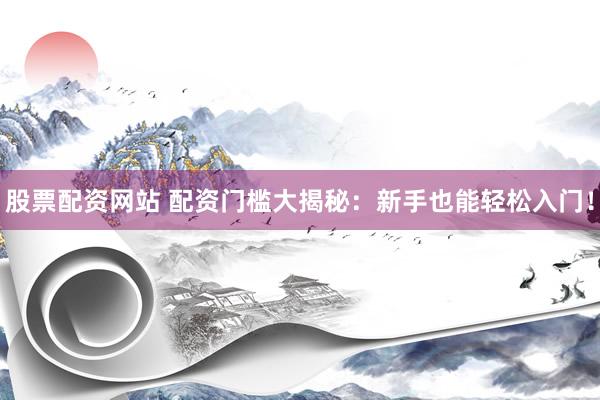 股票配资网站 配资门槛大揭秘：新手也能轻松入门！