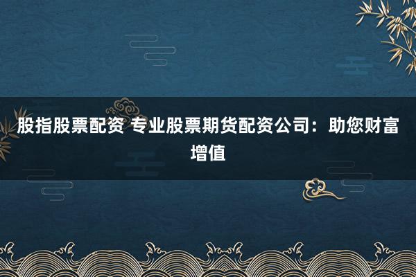 股指股票配资 专业股票期货配资公司：助您财富增值