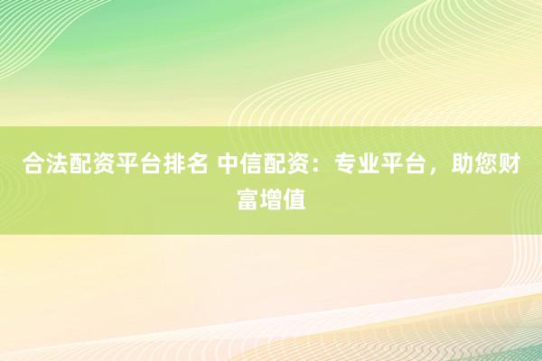合法配资平台排名 中信配资：专业平台，助您财富增值