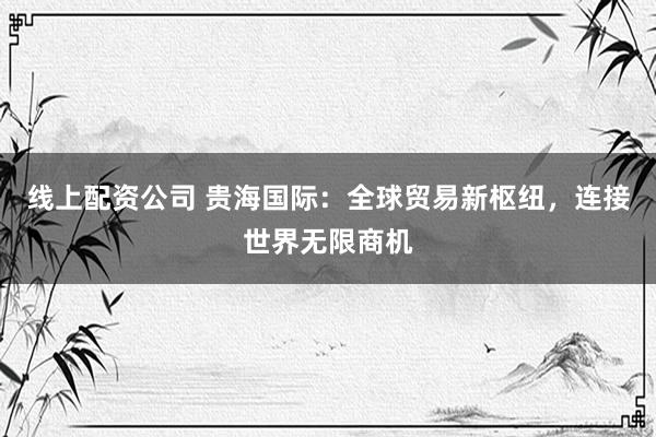 线上配资公司 贵海国际：全球贸易新枢纽，连接世界无限商机
