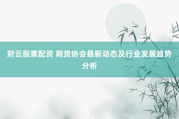 财云股票配资 期货协会最新动态及行业发展趋势分析