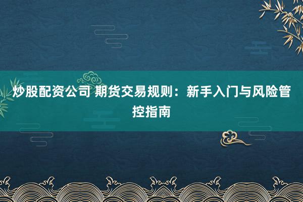 炒股配资公司 期货交易规则：新手入门与风险管控指南