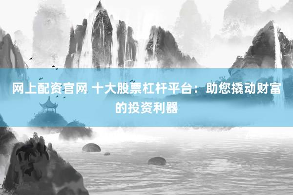网上配资官网 十大股票杠杆平台：助您撬动财富的投资利器