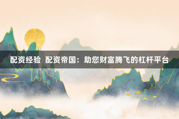 配资经验  配资帝国：助您财富腾飞的杠杆平台