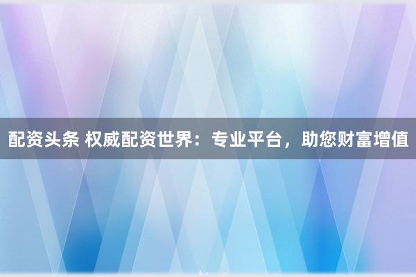 配资头条 权威配资世界：专业平台，助您财富增值