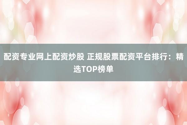 配资专业网上配资炒股 正规股票配资平台排行：精选TOP榜单
