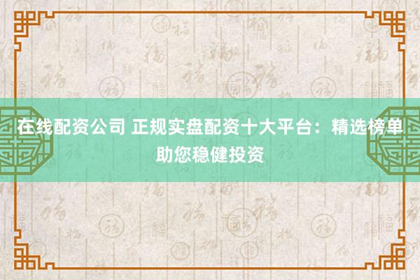 在线配资公司 正规实盘配资十大平台：精选榜单助您稳健投资