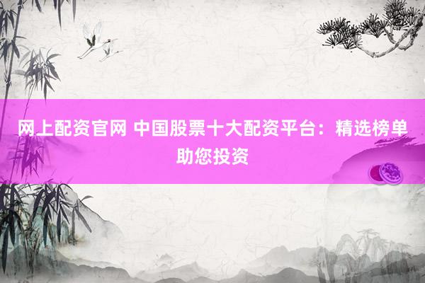 网上配资官网 中国股票十大配资平台：精选榜单助您投资