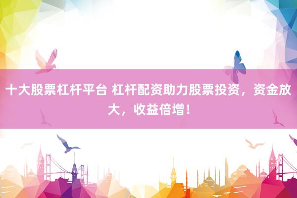 十大股票杠杆平台 杠杆配资助力股票投资，资金放大，收益倍增！