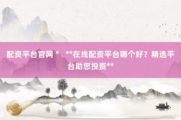 配资平台官网 *   **在线配资平台哪个好？精选平台助您投资**