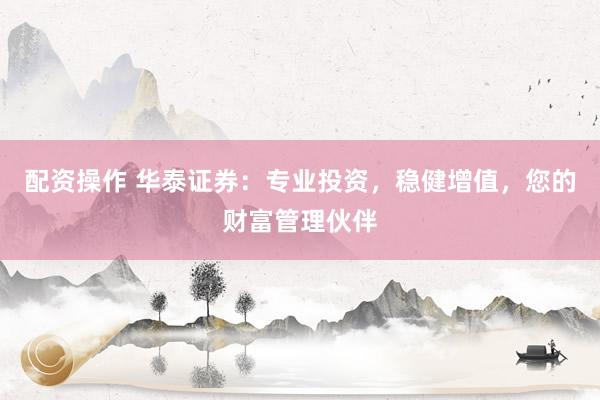 配资操作 华泰证券：专业投资，稳健增值，您的财富管理伙伴