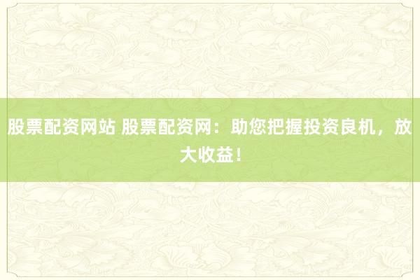 股票配资网站 股票配资网：助您把握投资良机，放大收益！