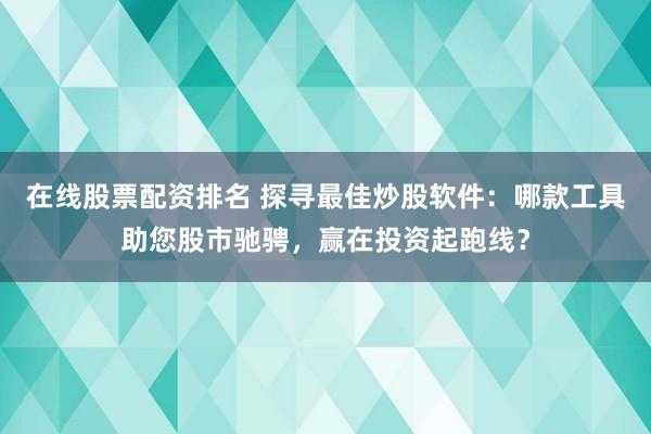 在线股票配资排名 探寻最佳炒股软件：哪款工具助您股市驰骋，赢在投资起跑线？