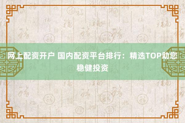 网上配资开户 国内配资平台排行：精选TOP助您稳健投资