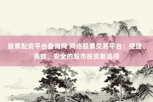 股票配资平台查询网 网络股票交易平台：便捷、高效、安全的股市投资新选择