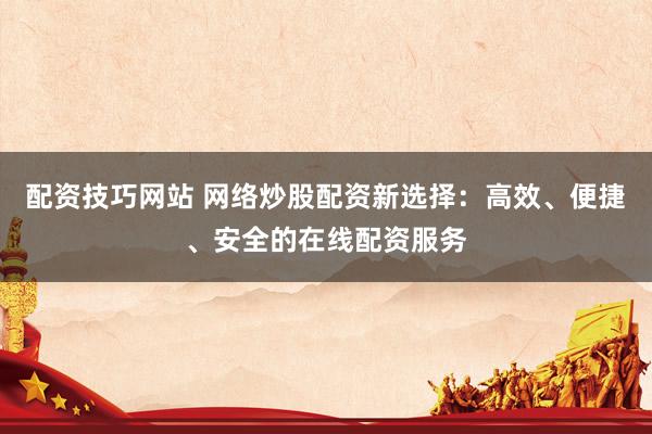 配资技巧网站 网络炒股配资新选择：高效、便捷、安全的在线配资服务