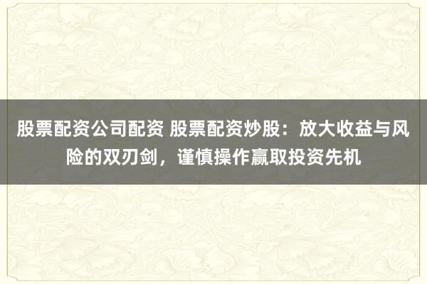 股票配资公司配资 股票配资炒股：放大收益与风险的双刃剑，谨慎操作赢取投资先机