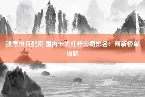 股票按月配资 国内十大杠杆公司排名：最新榜单揭晓