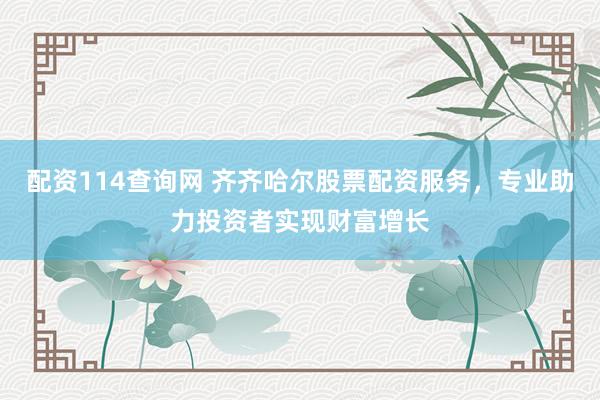 配资114查询网 齐齐哈尔股票配资服务，专业助力投资者实现财富增长