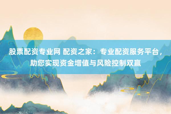 股票配资专业网 配资之家：专业配资服务平台，助您实现资金增值与风险控制双赢