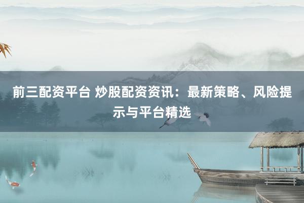 前三配资平台 炒股配资资讯：最新策略、风险提示与平台精选