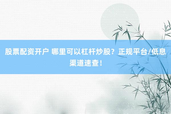 股票配资开户 哪里可以杠杆炒股？正规平台/低息渠道速查！