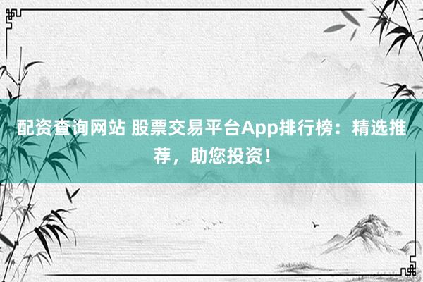 配资查询网站 股票交易平台App排行榜：精选推荐，助您投资！