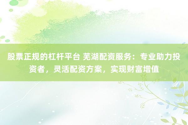 股票正规的杠杆平台 芜湖配资服务：专业助力投资者，灵活配资方案，实现财富增值