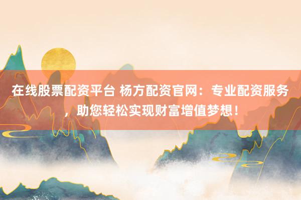 在线股票配资平台 杨方配资官网：专业配资服务，助您轻松实现财富增值梦想！