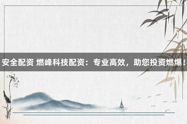 安全配资 燃峰科技配资：专业高效，助您投资燃爆！