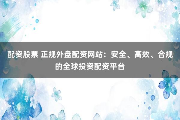 配资股票 正规外盘配资网站：安全、高效、合规的全球投资配资平台