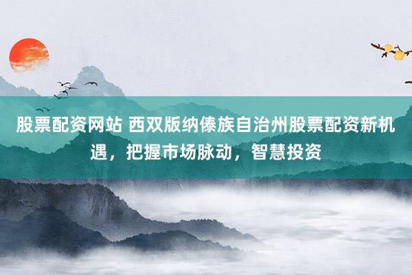 股票配资网站 西双版纳傣族自治州股票配资新机遇，把握市场脉动，智慧投资