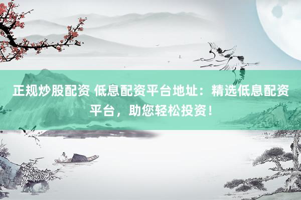 正规炒股配资 低息配资平台地址：精选低息配资平台，助您轻松投资！