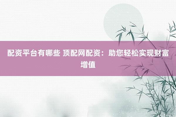 配资平台有哪些 顶配网配资：助您轻松实现财富增值