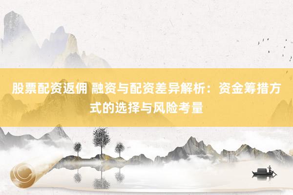 股票配资返佣 融资与配资差异解析：资金筹措方式的选择与风险考量