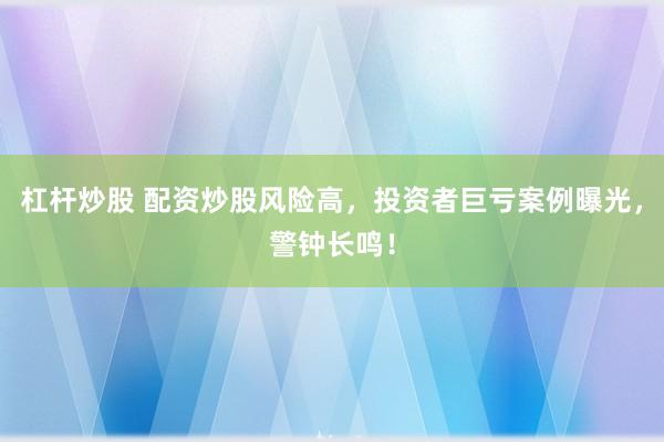 杠杆炒股 配资炒股风险高，投资者巨亏案例曝光，警钟长鸣！