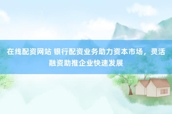 在线配资网站 银行配资业务助力资本市场，灵活融资助推企业快速发展