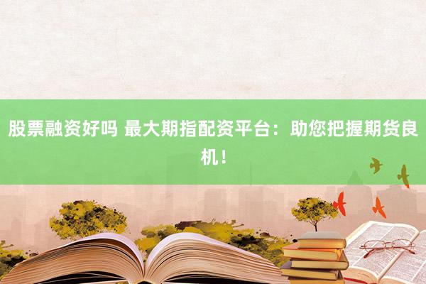 股票融资好吗 最大期指配资平台：助您把握期货良机！