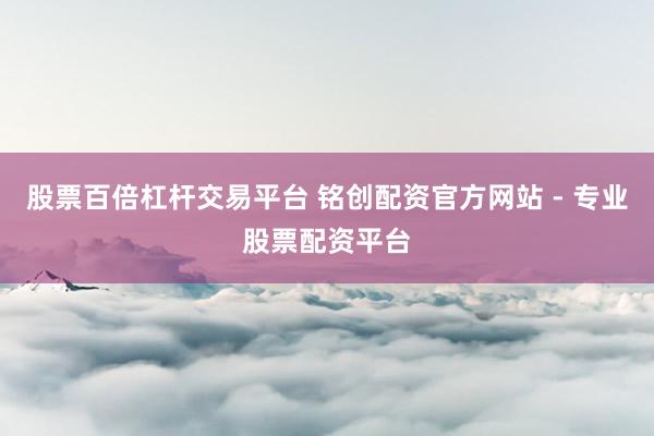 股票百倍杠杆交易平台 铭创配资官方网站 - 专业股票配资平台