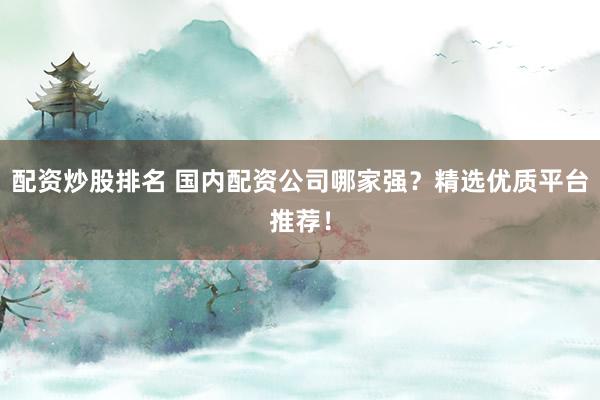 配资炒股排名 国内配资公司哪家强？精选优质平台推荐！