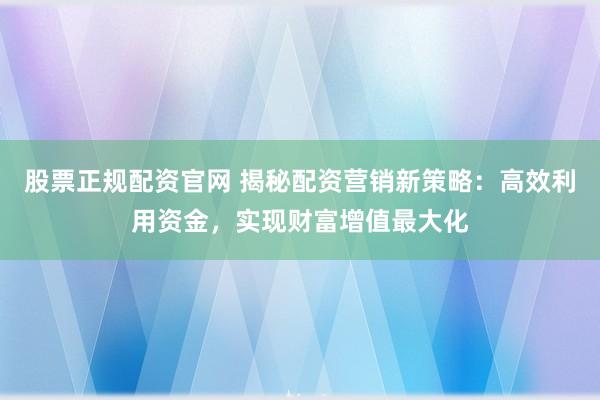 股票正规配资官网 揭秘配资营销新策略：高效利用资金，实现财富增值最大化